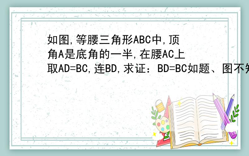 如图,等腰三角形ABC中,顶角A是底角的一半,在腰AC上取AD=BC,连BD,求证：BD=BC如题、图不知道看不看得清、 应该根据题就可以画出来图仂、麻烦大家仂、