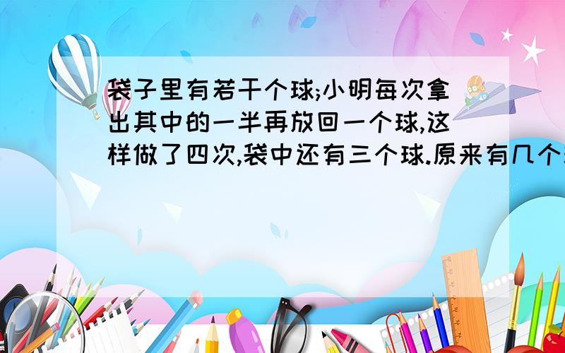 袋子里有若干个球;小明每次拿出其中的一半再放回一个球,这样做了四次,袋中还有三个球.原来有几个球