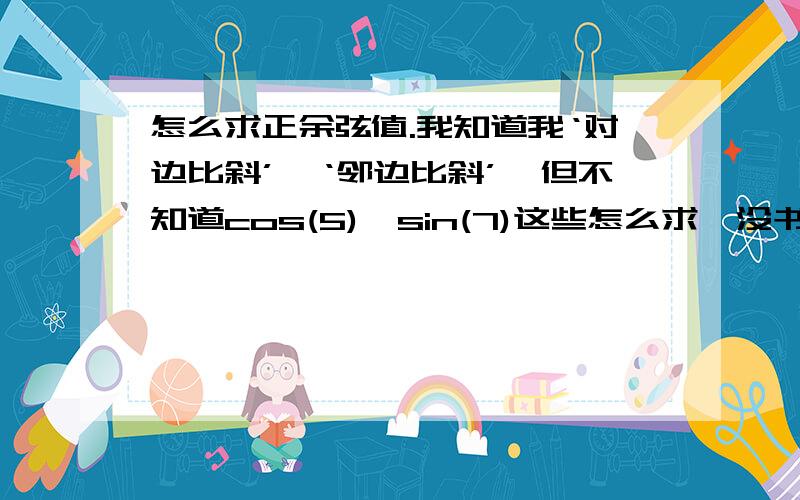 怎么求正余弦值.我知道我‘对边比斜’、‘邻边比斜’,但不知道cos(5)、sin(7)这些怎么求,没书求指导