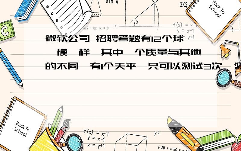 微软公司 招聘考题有12个球一模一样,其中一个质量与其他的不同,有1个天平,只可以测试3次,测出那个质量不一样的球.怎么测.                   我是听朋友说的,很想知道答案.有知道的来吼下..