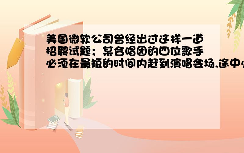 美国微软公司曾经出过这样一道招聘试题；某合唱团的四位歌手必须在最短的时间内赶到演唱会场,途中必须经过一座桥.一次最多可以有两人一起过桥,而过桥的时候必须持有手电筒.因为他们