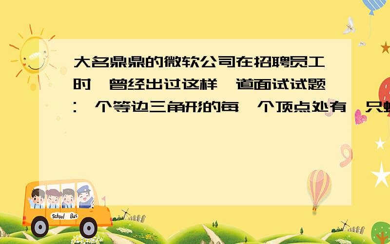 大名鼎鼎的微软公司在招聘员工时,曾经出过这样一道面试试题:一个等边三角形的每一个顶点处有一只蚂蚁,每只蚂蚁同时出发朝着另一只蚂蚁沿三角形的三边依次爬行,目标随机选择.问：蚂