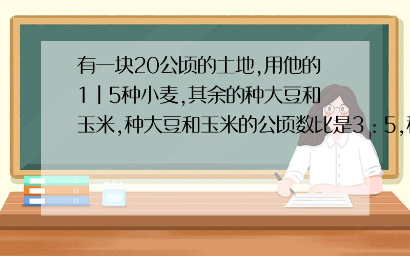 有一块20公顷的土地,用他的1|5种小麦,其余的种大豆和玉米,种大豆和玉米的公顷数比是3：5,种大豆和玉米现解这个,还有呢～