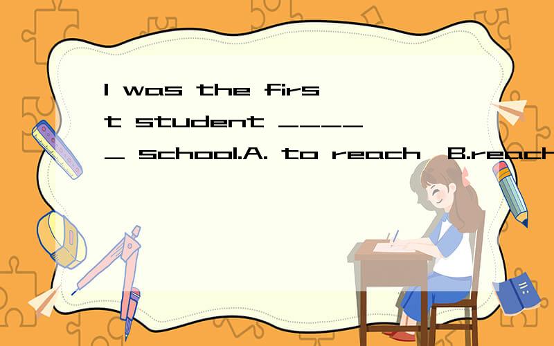 I was the first student _____ school.A. to reach  B.reaching     选哪一个,为什么?