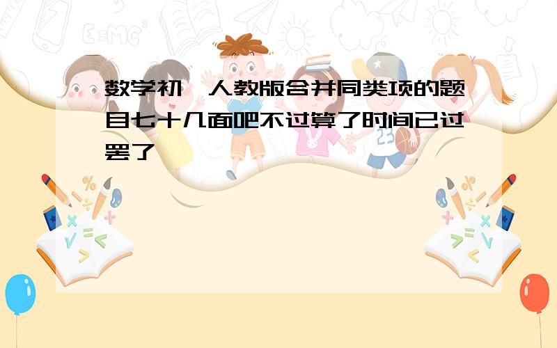 数学初一人教版合并同类项的题目七十几面吧不过算了时间已过罢了,