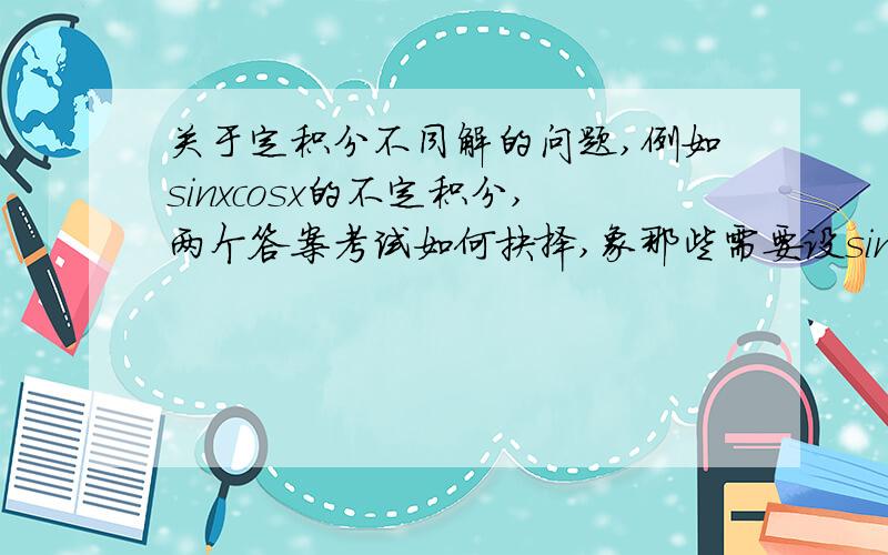 关于定积分不同解的问题,例如sinxcosx的不定积分,两个答案考试如何抉择,象那些需要设sinX=t的不同解'结果迥乎不同