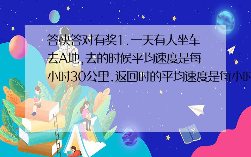 答快答对有奖1.一天有人坐车去A地,去的时候平均速度是每小时30公里.返回时的平均速度是每小时20公里 问:他在整个旅程的平均速度是多少?2.1 2 3 4 5 6 7 8 9=100 只能用加减 要使这几个数最后等