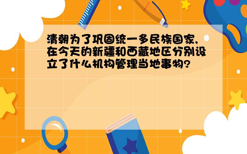 清朝为了巩固统一多民族国家,在今天的新疆和西藏地区分别设立了什么机构管理当地事物?