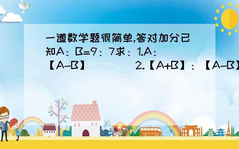 一道数学题很简单,答对加分已知A：B=9：7求：1.A：【A-B】        2.【A+B】：【A-B】