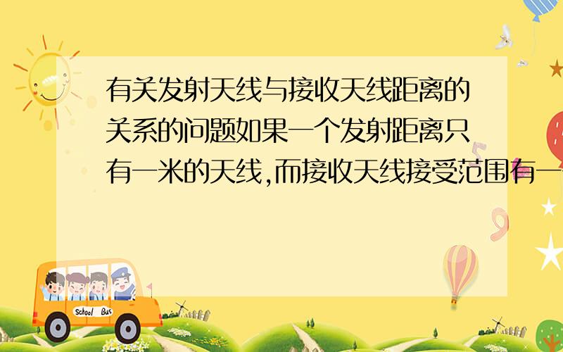 有关发射天线与接收天线距离的关系的问题如果一个发射距离只有一米的天线,而接收天线接受范围有一千米,在正常工作情况下,我是否可以在距离发射天线500米的地方用此接收天线接收到信