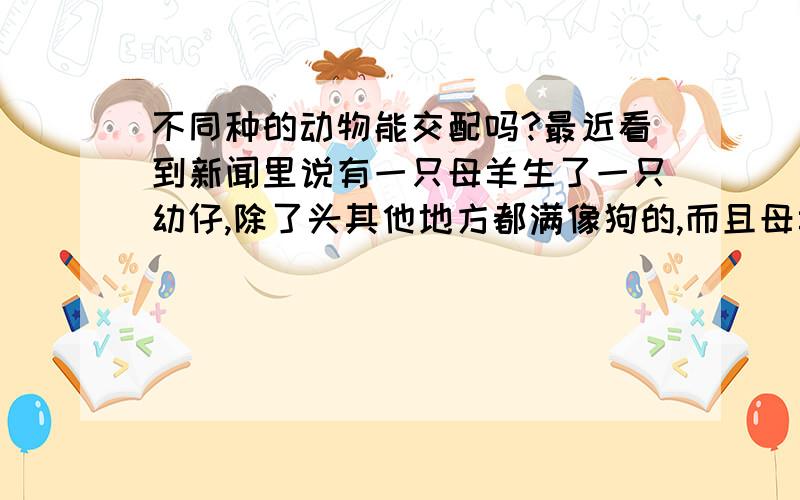 不同种的动物能交配吗?最近看到新闻里说有一只母羊生了一只幼仔,除了头其他地方都满像狗的,而且母羊生活的那一区域都没有公羊,倒是有几只公狗,所以就怀疑是不是羊和狗交配了,但是兽