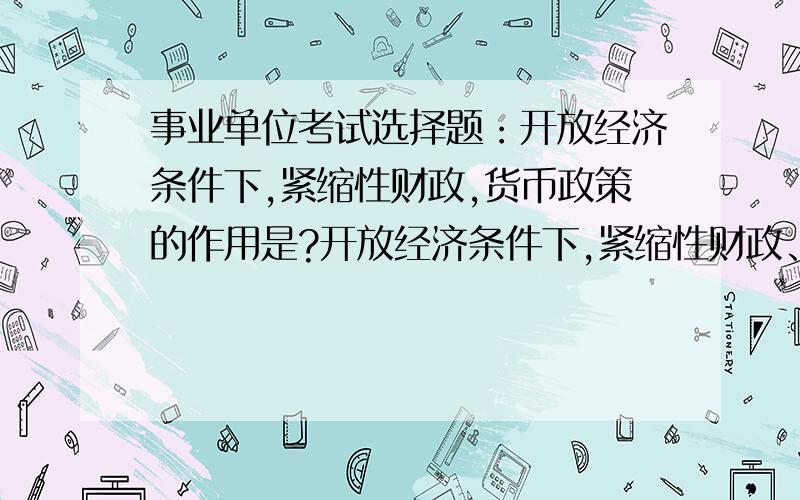 事业单位考试选择题：开放经济条件下,紧缩性财政,货币政策的作用是?开放经济条件下,紧缩性财政、货币政策的作用是（）A.国内失业率上升B.导致进口增加与国际收支恶化C.利率上升与资本