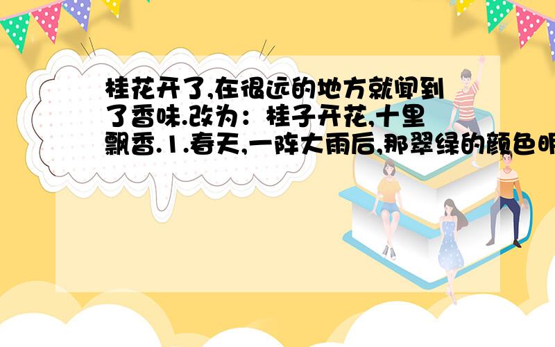 桂花开了,在很远的地方就闻到了香味.改为：桂子开花,十里飘香.1.春天,一阵大雨后,那翠绿的颜色明亮耀眼,像水似的会流动.改：男女老少都骑着骏马来接,马跑得很快,人身上的长袍和束腰的