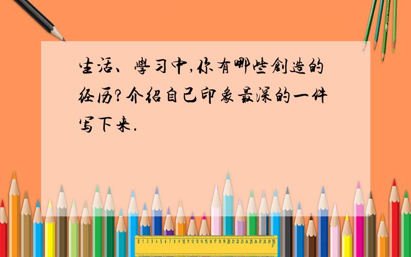 生活、学习中,你有哪些创造的经历?介绍自己印象最深的一件写下来.