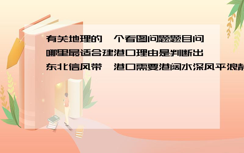 有关地理的一个看图问题题目问哪里最适合建港口理由是判断出东北信风带,港口需要港阔水深风平浪静问：1.只有东北信风带的港口需要满足这样条件吗,其他带呢       2.为什么1初满足这些