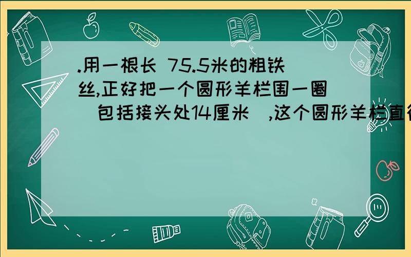 .用一根长 75.5米的粗铁丝,正好把一个圆形羊栏围一圈（包括接头处14厘米）,这个圆形羊栏直径是 米.