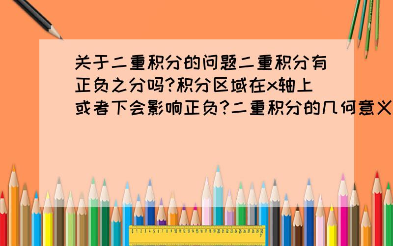 关于二重积分的问题二重积分有正负之分吗?积分区域在x轴上或者下会影响正负?二重积分的几何意义是薄片的质量,如果这样的话二重积分应该是正的.关于正负问题有点晕,求指教!