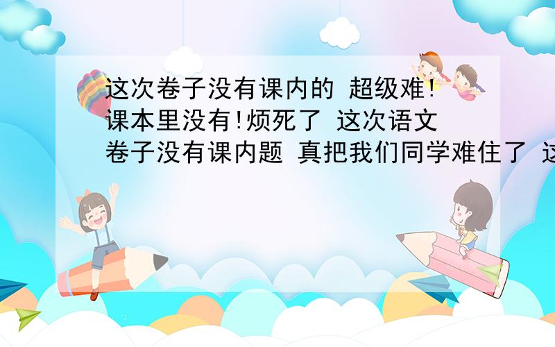 这次卷子没有课内的 超级难!课本里没有!烦死了 这次语文卷子没有课内题 真把我们同学难住了 这有几道语文卷子的判断题 知道的可以给我回答一下吗?中国水墨画是由唐代诗人王维创造的