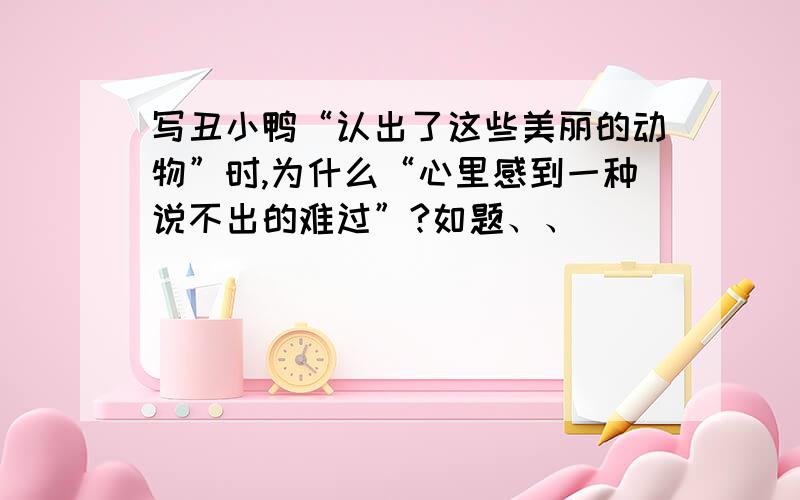 写丑小鸭“认出了这些美丽的动物”时,为什么“心里感到一种说不出的难过”?如题、、