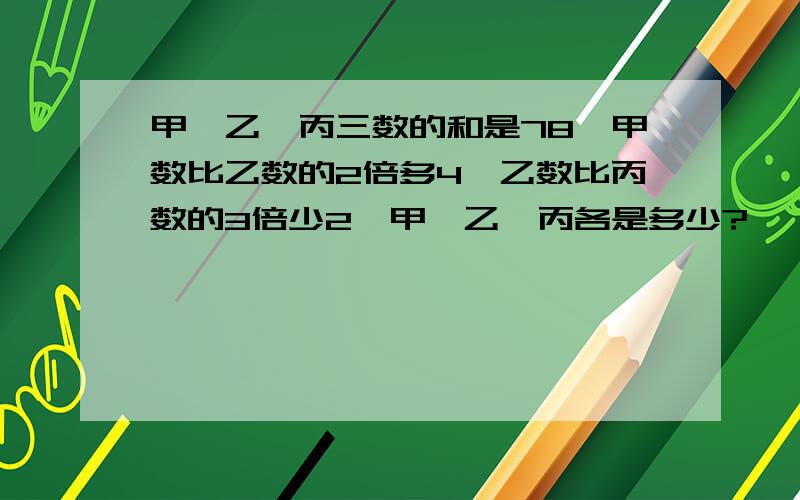 甲、乙、丙三数的和是78,甲数比乙数的2倍多4,乙数比丙数的3倍少2,甲、乙、丙各是多少?