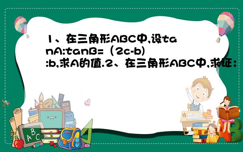 1、在三角形ABC中,设tanA:tanB=（2c-b):b,求A的值.2、在三角形ABC中,求证：a/b-b/a=c(cosB/b-cosA/a)3、在三角形ABC中,A=120°,c＞b,a=根号21,S三角形ABC=根号3,求b,c会哪个写哪个就行、急用.