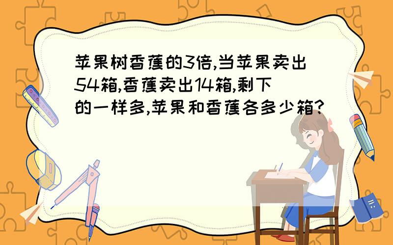 苹果树香蕉的3倍,当苹果卖出54箱,香蕉卖出14箱,剩下的一样多,苹果和香蕉各多少箱?