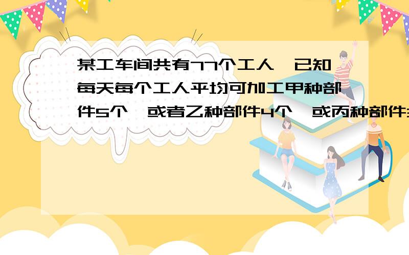 某工车间共有77个工人,已知每天每个工人平均可加工甲种部件5个,或者乙种部件4个,或丙种部件3个.但加工3个甲种部件,一个乙种部件和9个丙种部件才恰好配成一套.问应安排甲、乙、丙种部件