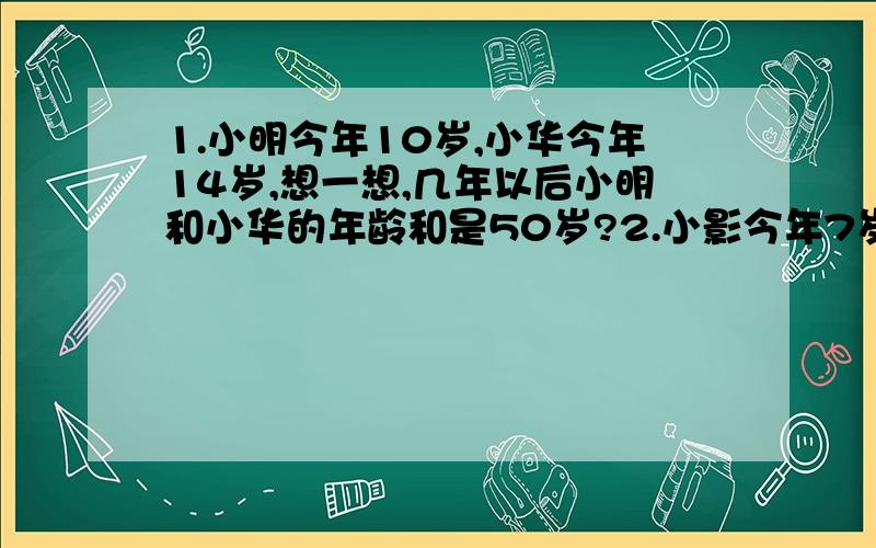 1.小明今年10岁,小华今年14岁,想一想,几年以后小明和小华的年龄和是50岁?2.小影今年7岁,小影的爸爸今年35岁,小影几岁时,爸爸的年龄是想影的3倍?3.今年姐姐30岁,弟弟16岁,几年前姐姐的年龄是