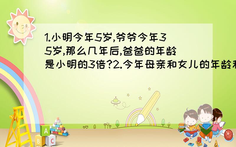 1.小明今年5岁,爷爷今年35岁,那么几年后,爸爸的年龄是小明的3倍?2.今年母亲和女儿的年龄和是41岁,再过2年,母亲的年龄正好是女儿的4倍.母亲和女儿今年各几岁?3.今年母亲和女儿的年龄和是41