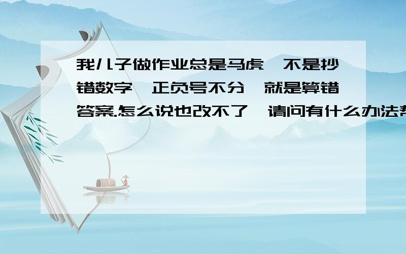 我儿子做作业总是马虎,不是抄错数字,正负号不分,就是算错答案.怎么说也改不了,请问有什么办法帮他改正?