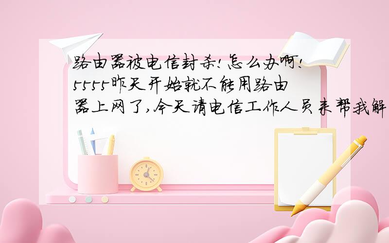 路由器被电信封杀!怎么办啊!5555昨天开始就不能用路由器上网了,今天请电信工作人员来帮我解决,结果他来了就说现在电信不让使用路由器,包括联通,铁通这些.那么如何解决这个问题呢?工作