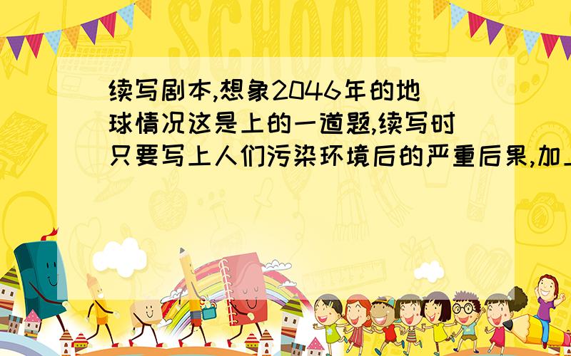续写剧本,想象2046年的地球情况这是上的一道题,续写时只要写上人们污染环境后的严重后果,加上人物对话`动作,语言 ,大家一定要帮帮 %>__