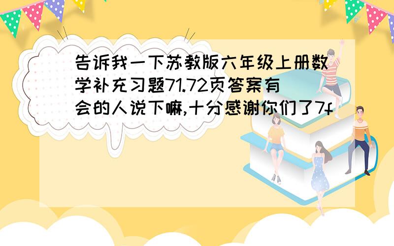 告诉我一下苏教版六年级上册数学补充习题71.72页答案有会的人说下嘛,十分感谢你们了7f