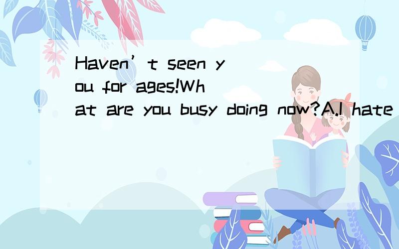 Haven’t seen you for ages!What are you busy doing now?A.I hate the weather hereB.My hair is getting a bit longerC.Yeah,thanks for comingD.I am working part time in a bookshop,you know.