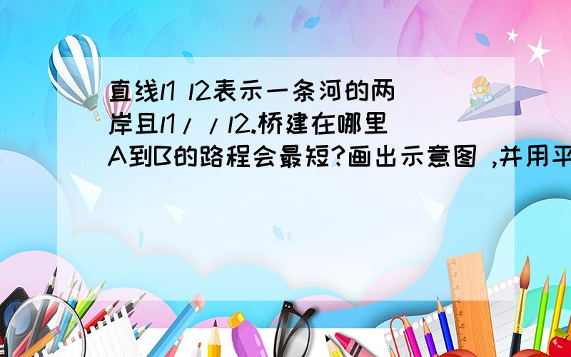 直线l1 l2表示一条河的两岸且l1//l2.桥建在哪里A到B的路程会最短?画出示意图 ,并用平移的原理说明理由