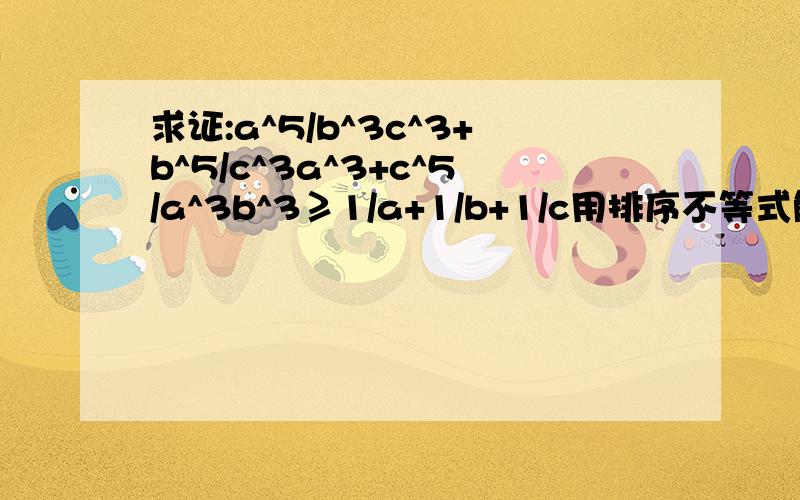 求证:a^5/b^3c^3+b^5/c^3a^3+c^5/a^3b^3≥1/a+1/b+1/c用排序不等式解下谢谢!