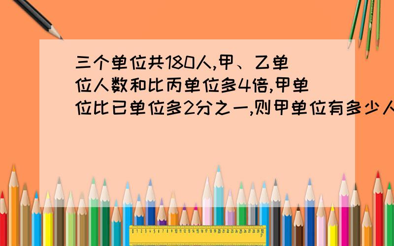 三个单位共180人,甲、乙单位人数和比丙单位多4倍,甲单位比已单位多2分之一,则甲单位有多少人?