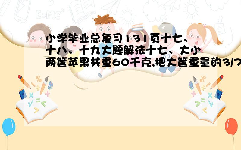 小学毕业总复习131页十七、十八、十九大题解法十七、大小两筐苹果共重60千克,把大筐重量的3/7放入小筐后,大、小两筐苹果重量的比是2：3,求大小两筐原来各重多少千克?十八、某场第一车