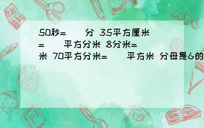 50秒=（）分 35平方厘米=（）平方分米 8分米=（）米 70平方分米=（）平方米 分母是6的50秒=（）分          35平方厘米=（）平方分米8分米=（）米         70平方分米=（）平方米分母是6的所有最