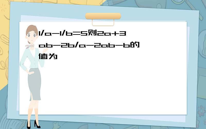 1/a-1/b=5则2a+3ab-2b/a-2ab-b的值为——