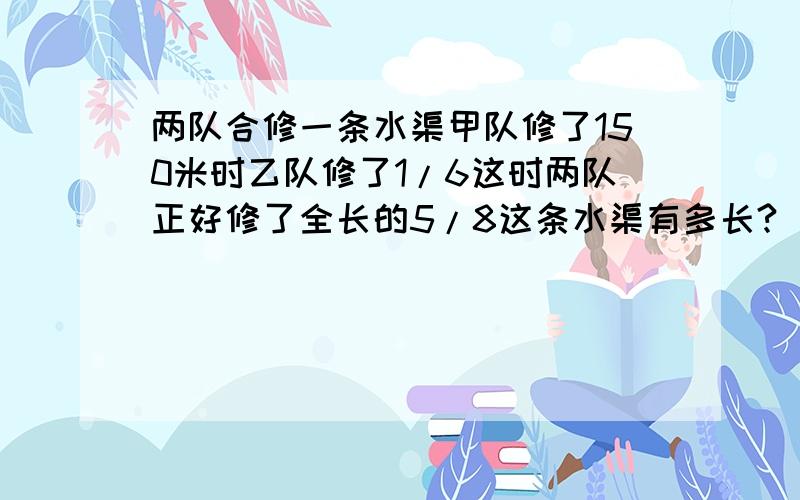 两队合修一条水渠甲队修了150米时乙队修了1/6这时两队正好修了全长的5/8这条水渠有多长?