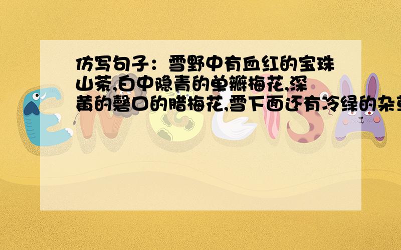 仿写句子：雪野中有血红的宝珠山茶,白中隐青的单瓣梅花,深黄的磬口的腊梅花,雪下面还有冷绿的杂草.不要和现在网上一样的