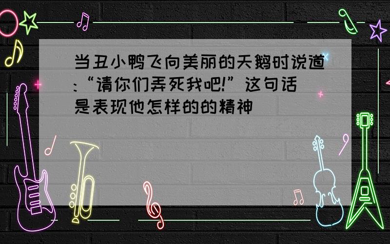 当丑小鸭飞向美丽的天鹅时说道:“请你们弄死我吧!”这句话是表现他怎样的的精神