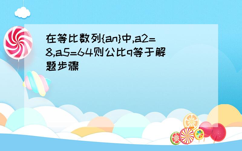 在等比数列{an}中,a2=8,a5=64则公比q等于解题步骤