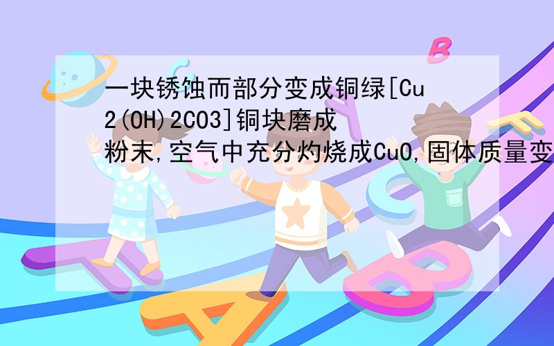 一块锈蚀而部分变成铜绿[Cu2(OH)2CO3]铜块磨成粉末,空气中充分灼烧成CuO,固体质量变化情可能是?为什么?A增重30% B增重10% C不变 D减轻30%但不知为什么?