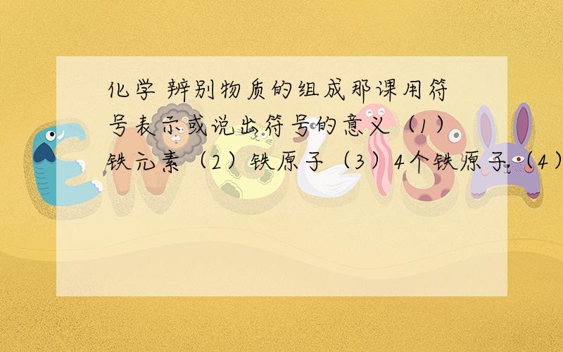 化学 辨别物质的组成那课用符号表示或说出符号的意义（1）铁元素（2）铁原子（3）4个铁原子（4）2O（5）O2（6）2O2