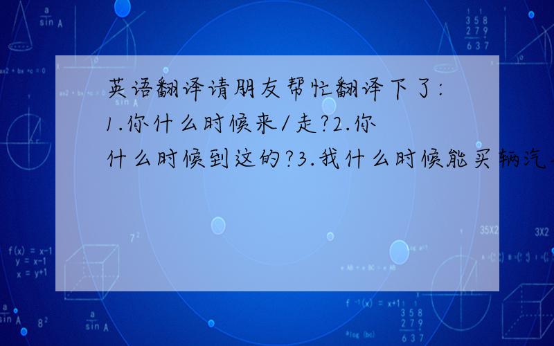 英语翻译请朋友帮忙翻译下了:1.你什么时候来/走?2.你什么时候到这的?3.我什么时候能买辆汽车?