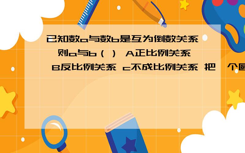 已知数a与数b是互为倒数关系,则a与b（） A正比例关系 B反比例关系 c不成比例关系 把一个圆柱体削成最大的圆锥体.削去的部分与圆锥体的体积之比是（）A3：1 B2:1 C2:3 D1:3