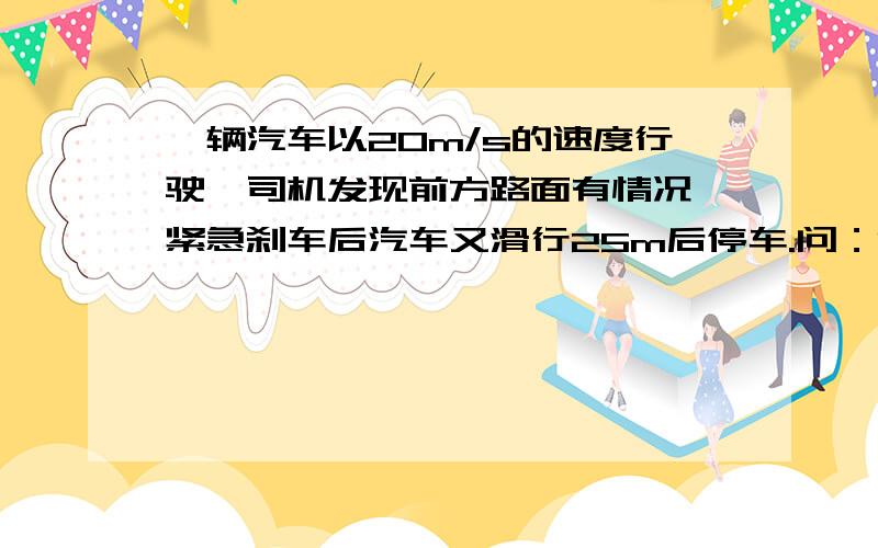 一辆汽车以20m/s的速度行驶,司机发现前方路面有情况,紧急刹车后汽车又滑行25m后停车.问：1.从刹车到停车平均每秒车速减少多少?2.刹车后汽车滑行到15m时约用了多长时间?备注：这道题是例