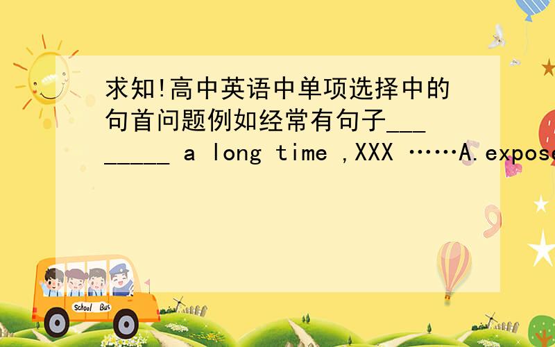 求知!高中英语中单项选择中的句首问题例如经常有句子________ a long time ,XXX ……A.exposed B.having been exposed C.exposing D.XXX反正就是这类题目,到底句首该怎么选啊,到底什么时候选ed结尾,什么时候